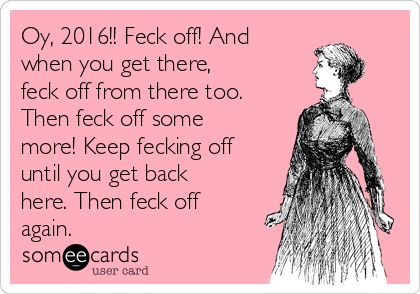 Oy, 2016!! Feck off! And
when you get there,
feck off from there too.
Then feck off some
more! Keep fecking off
until you get back
here. Then feck off
again.