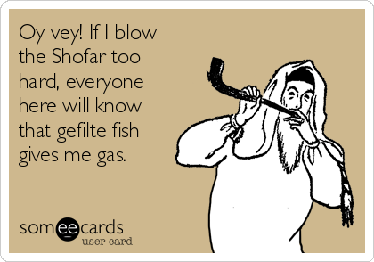 Oy vey! If I blow
the Shofar too
hard, everyone
here will know
that gefilte fish
gives me gas. 