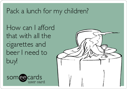 Pack a lunch for my children? 

How can I afford
that with all the
cigarettes and
beer I need to
buy!