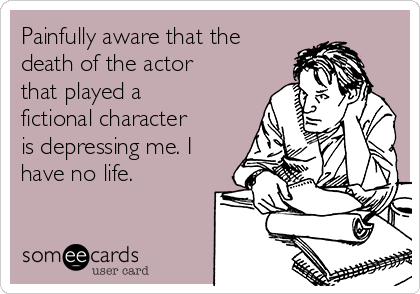 Painfully aware that the
death of the actor
that played a
fictional character
is depressing me. I
have no life.