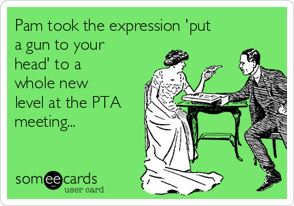 Pam took the expression 'put
a gun to your
head' to a
whole new
level at the PTA
meeting...  
