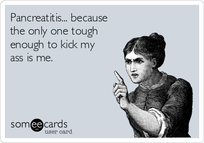 Pancreatitis... because
the only one tough
enough to kick my
ass is me.