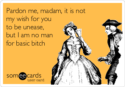 Pardon me, madam, it is not
my wish for you
to be unease,
but I am no man
for basic bitch