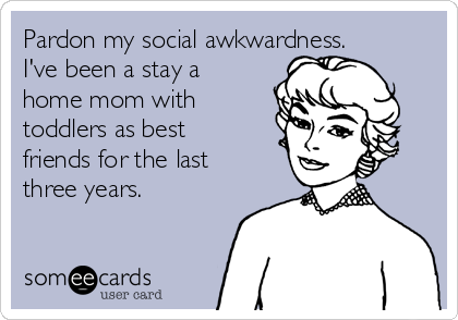 Pardon my social awkwardness.
I've been a stay a
home mom with
toddlers as best
friends for the last
three years.