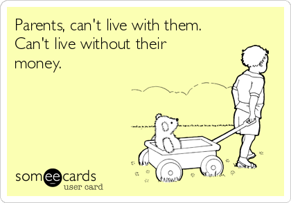 Parents, can't live with them. 
Can't live without their
money.