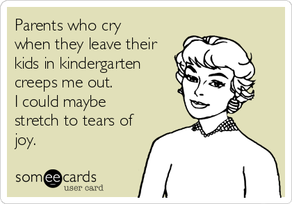 Parents who cry
when they leave their
kids in kindergarten
creeps me out. 
I could maybe
stretch to tears of
joy. 
