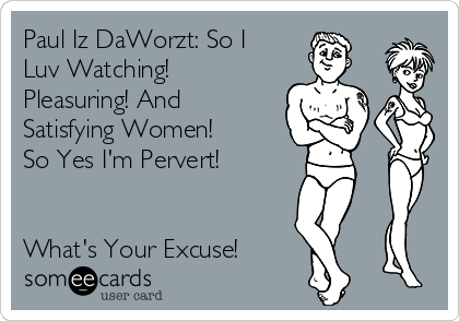 Paul Iz DaWorzt: So I
Luv Watching!
Pleasuring! And
Satisfying Women!
So Yes I'm Pervert!


What's Your Excuse!