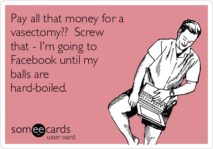 Pay all that money for a
vasectomy??  Screw
that - I'm going to
Facebook until my
balls are
hard-boiled.