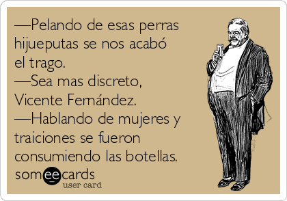—Pelando de esas perras
hijueputas se nos acabó
el trago.
—Sea mas discreto,
Vicente Fernández.
—Hablando de mujeres y
traiciones se fueron
consumiendo las botellas.