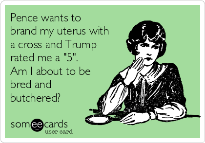 Pence wants to
brand my uterus with
a cross and Trump
rated me a "5".
Am I about to be
bred and
butchered?
