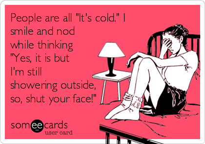 People are all "It's cold." I
smile and nod
while thinking
"Yes, it is but
I'm still
showering outside,
so, shut your face!"