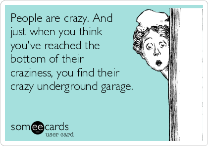 People are crazy. And
just when you think
you've reached the
bottom of their
craziness, you find their
crazy underground garage.