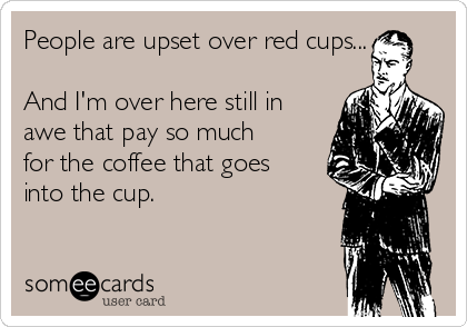 People are upset over red cups...

And I'm over here still in
awe that pay so much
for the coffee that goes
into the cup.