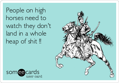 People on high
horses need to
watch they don't
land in a whole
heap of shit !!