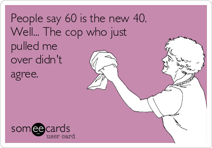 People say 60 is the new 40.
Well... The cop who just
pulled me
over didn't
agree.