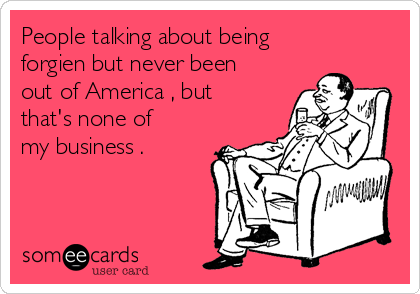 People talking about being
forgien but never been
out of America , but
that's none of
my business .