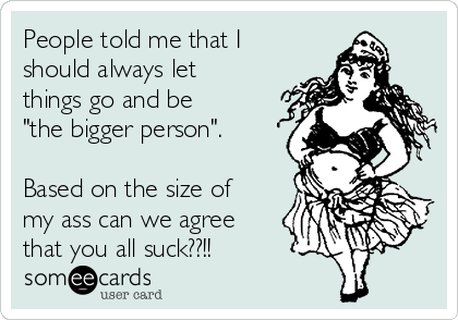 People told me that I
should always let
things go and be
"the bigger person".

Based on the size of
my ass can we agree
that you all suck??!! 