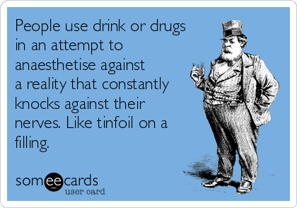 People use drink or drugs
in an attempt to
anaesthetise against
a reality that constantly
knocks against their
nerves. Like tinfoil on a
filling.