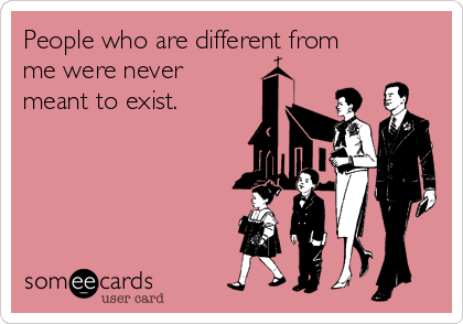 People who are different from
me were never
meant to exist.