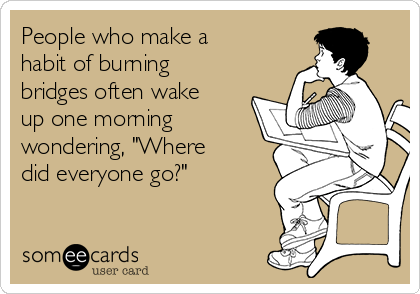 People who make a
habit of burning
bridges often wake
up one morning
wondering, "Where
did everyone go?"
