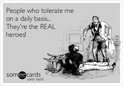 People who tolerate me
on a daily basis...
They're the REAL
heroes!
