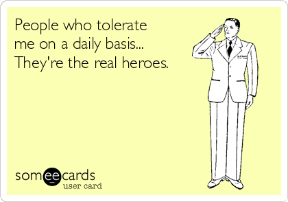People who tolerate
me on a daily basis...
They're the real heroes.