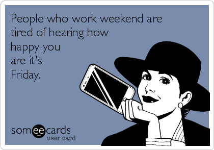People who work weekend are
tired of hearing how
happy you
are it's
Friday.