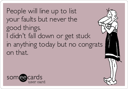 People will line up to list
your faults but never the
good things. 
I didn't fall down or get stuck
in anything today but no congrats
on that.