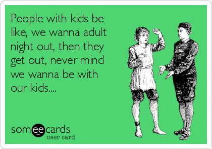 People with kids be
like, we wanna adult
night out, then they
get out, never mind
we wanna be with
our kids....
