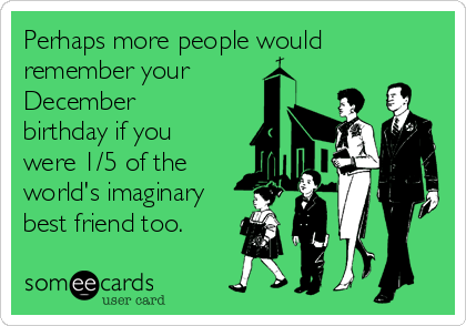Perhaps more people would
remember your
December
birthday if you
were 1/5 of the
world's imaginary
best friend too.