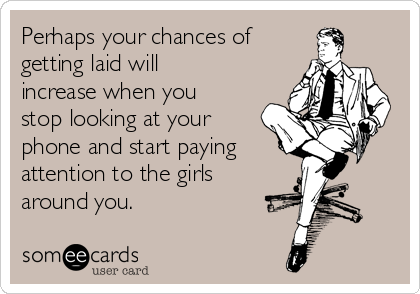 Perhaps your chances of
getting laid will
increase when you
stop looking at your
phone and start paying 
attention to the girls
around you.
