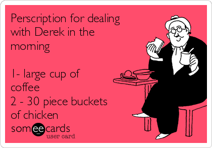 Perscription for dealing
with Derek in the
morning 

1- large cup of
coffee
2 - 30 piece buckets
of chicken