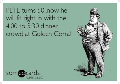 PETE turns 50..now he
will fit right in with the
4:00 to 5:30 dinner
crowd at Golden Corral