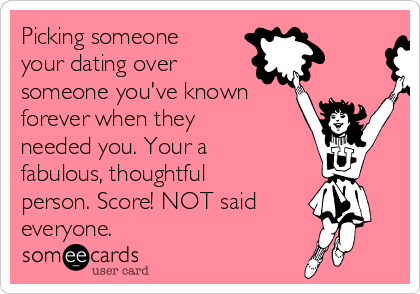 Picking someone
your dating over 
someone you've known
forever when they
needed you. Your a
fabulous, thoughtful
person. Score! NOT said
everyone.