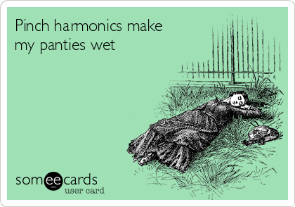 Pinch harmonics make my panties wet