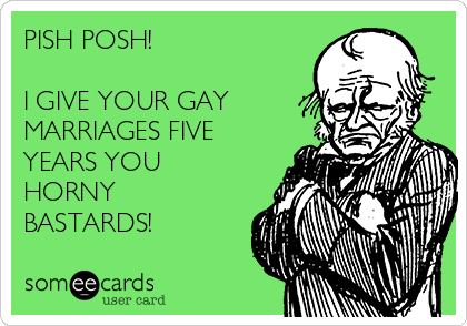 PISH POSH!

I GIVE YOUR GAY
MARRIAGES FIVE
YEARS YOU 
HORNY 
BASTARDS! 