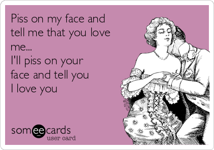 Piss on my face and
tell me that you love
me...
I'll piss on your
face and tell you 
I love you 