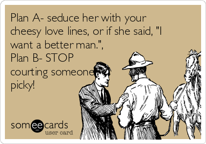 Plan A- seduce her with your
cheesy love lines, or if she said, "I
want a better man.",
Plan B- STOP
courting someone
picky!