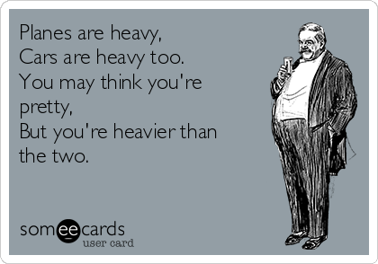 Planes are heavy,
Cars are heavy too.
You may think you're
pretty,
But you're heavier than
the two.