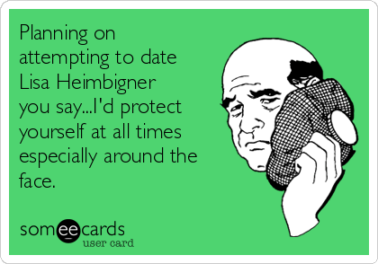 Planning on
attempting to date
Lisa Heimbigner
you say...I'd protect
yourself at all times
especially around the
face. 