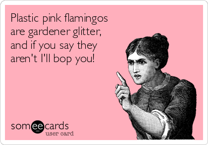 Plastic pink flamingos
are gardener glitter,
and if you say they
aren't I'll bop you!