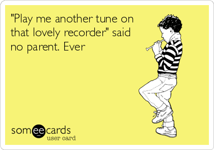 "Play me another tune on
that lovely recorder" said
no parent. Ever
