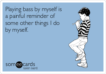 Playing bass by myself is
a painful reminder of
some other things I do
by myself.