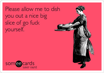 Please allow me to dish
you out a nice big
slice of go fuck
yourself.
