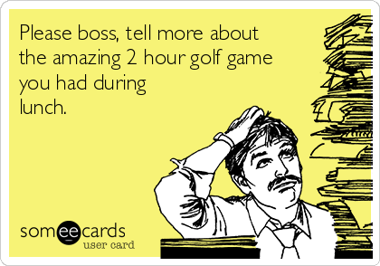 Please boss, tell more about
the amazing 2 hour golf game
you had during
lunch. 