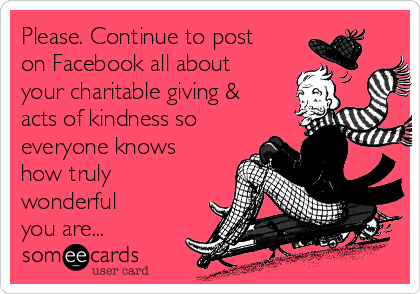 Please. Continue to post
on Facebook all about
your charitable giving &
acts of kindness so
everyone knows
how truly 
wonderful
you are... 