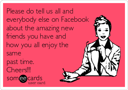 Please do tell us all and
everybody else on Facebook
about the amazing new
friends you have and
how you all enjoy the
same
past time. 
Cheers!!!