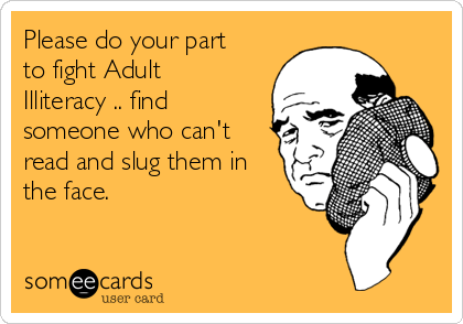 Please do your part
to fight Adult
Illiteracy .. find
someone who can't
read and slug them in
the face. 