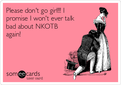 Please don't go girl!!! I
promise I won't ever talk
bad about NKOTB
again!