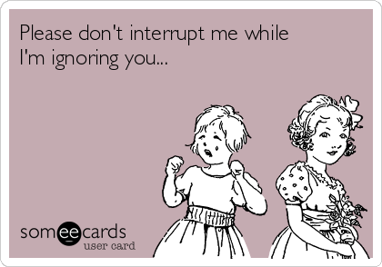 Please don't interrupt me while
I'm ignoring you...